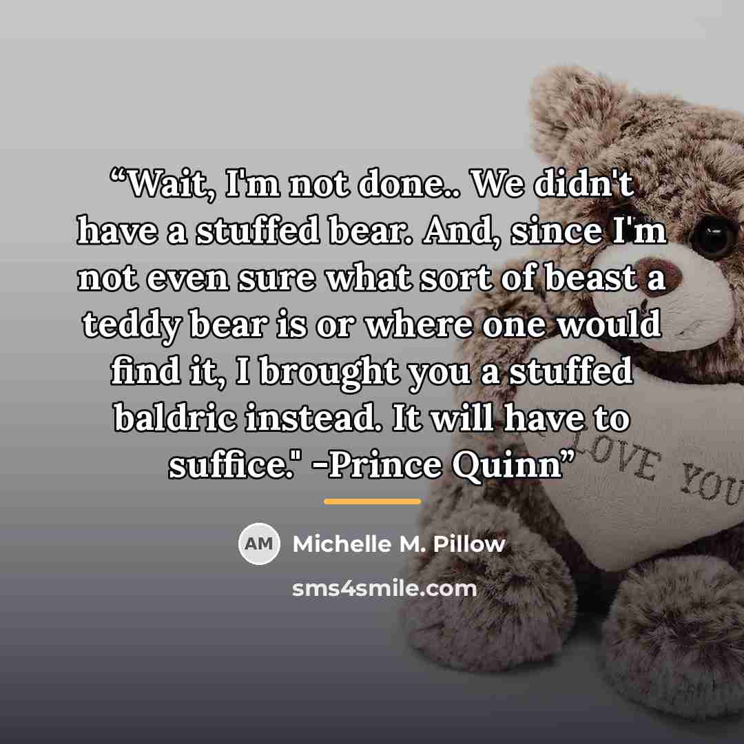“Wait, I'm not done.. We didn't have a stuffed bear. And, since I'm not even sure what sort of beast a teddy bear is or where one would find it, I brought you a stuffed baldric instead. It will have to suffice." -Prince Quinn” quote by Michelle M. Pillow