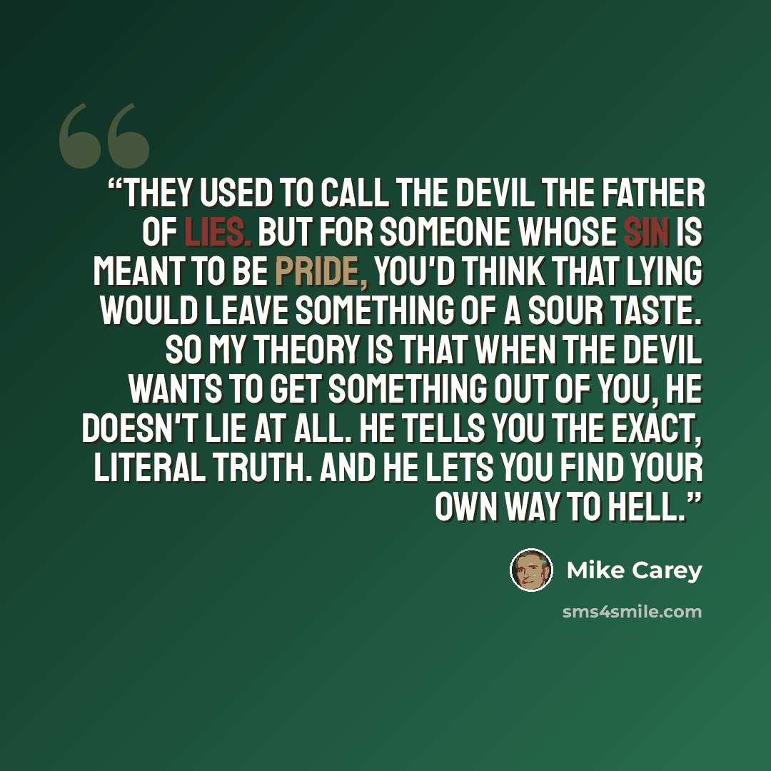 “They used to call the devil the father of lies. But for someone whose sin is meant to be pride, you'd think that lying would leave something of a sour taste. So my theory is that when the devil wants to get something out of you, he doesn't lie at all. He tells you the exact, literal truth. And he…” quote by Mike Carey