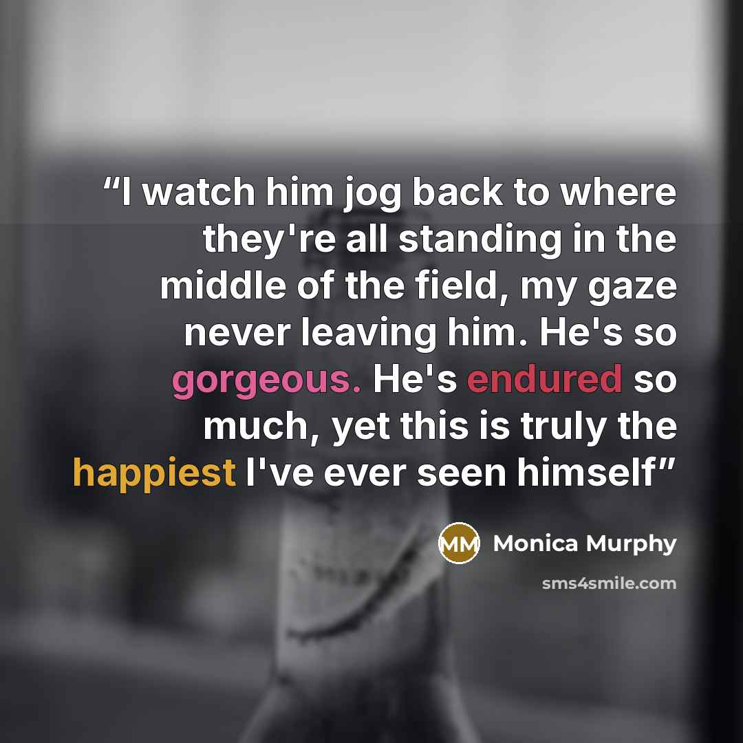 “I watch him jog back to where they're all standing in the middle of the field, my gaze never leaving him. He's so gorgeous. He's endured so much, yet this is truly the happiest I've ever seen himself” quote by Monica Murphy