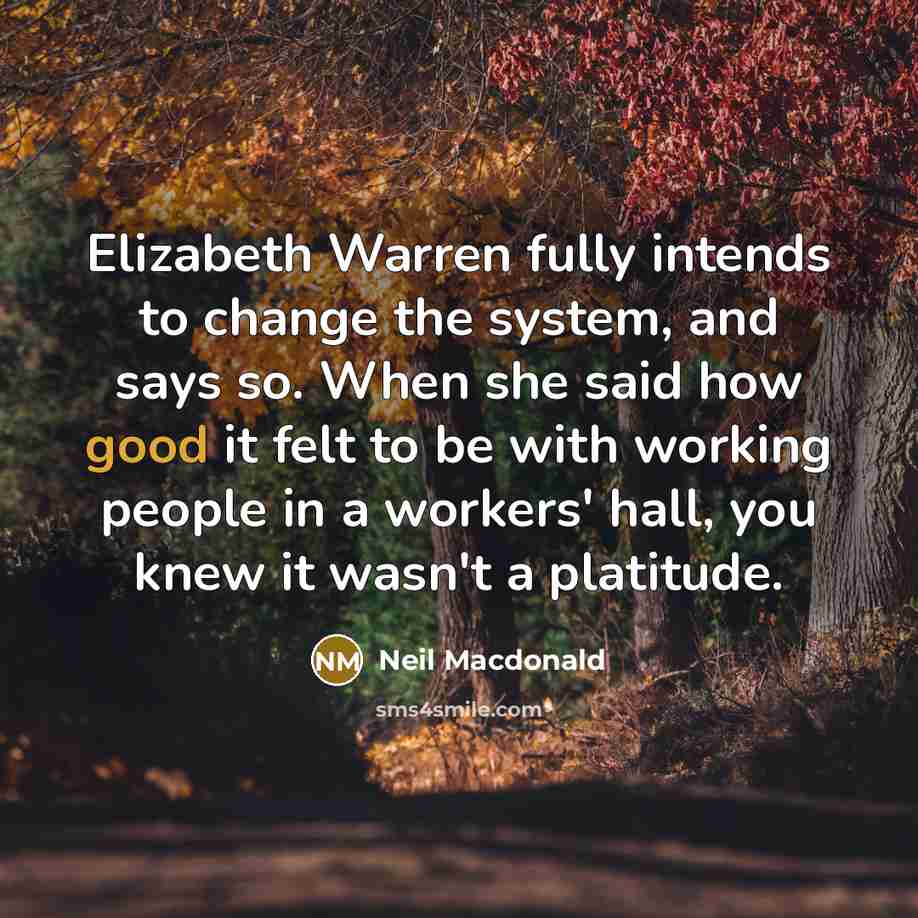 “Elizabeth Warren fully intends to change the system, and says so. When she said how good it felt to be with working people in a workers' hall, you knew it wasn't a platitude.” quote by Neil Macdonald