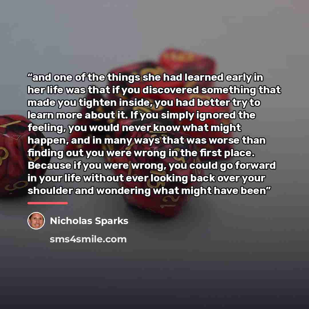 “and one of the things she had learned early in her life was that if you discovered something that made you tighten inside, you had better try to learn more about it. If you simply ignored the feeling, you would never know what might happen, and in many ways that was worse than finding out you were…” quote by Nicholas Sparks