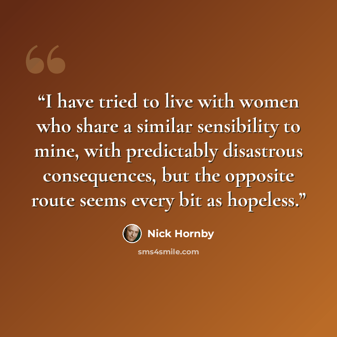 “I have tried to live with women who share a similar sensibility to mine, with predictably disastrous consequences, but the opposite route seems every bit as hopeless.” quote by Nick Hornby