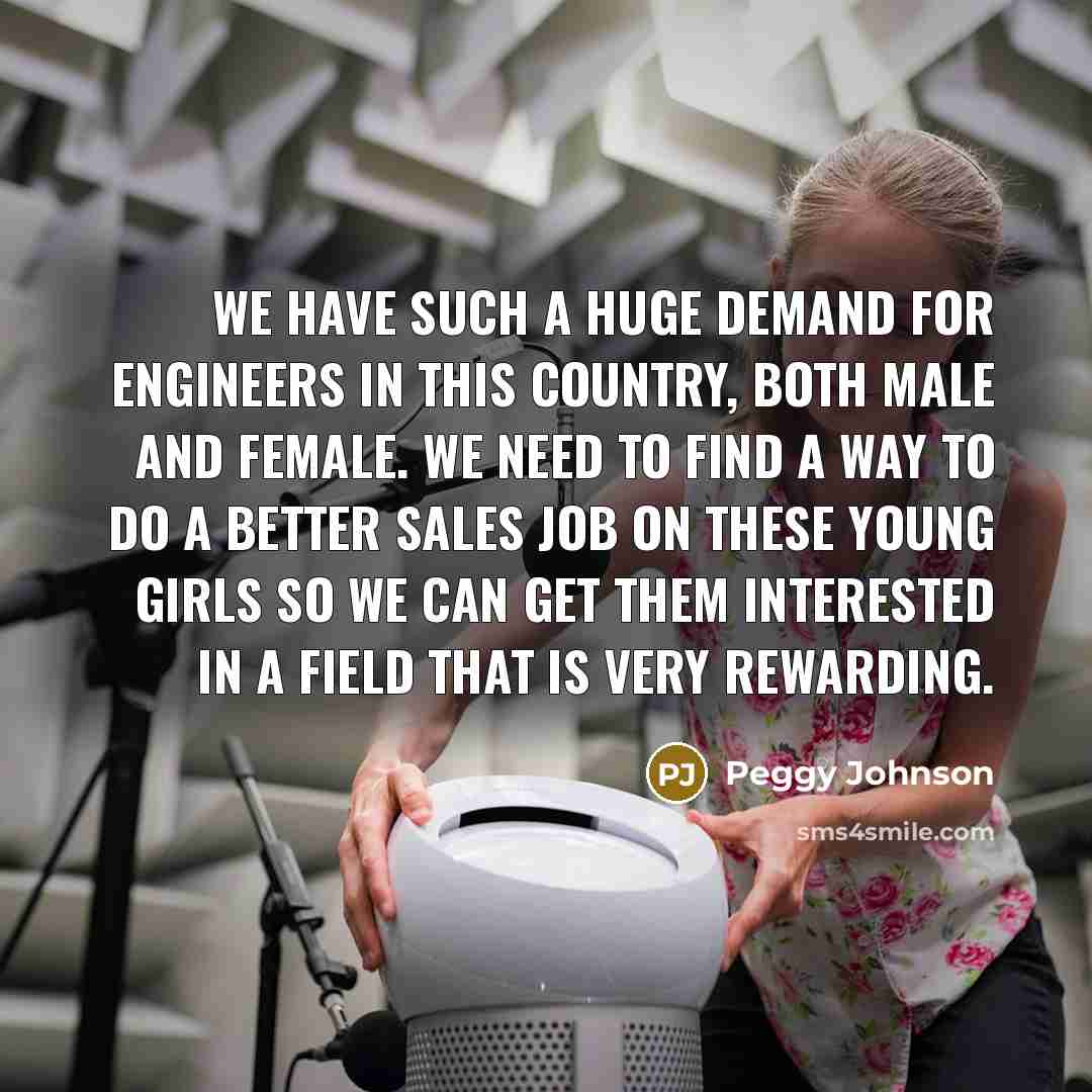 “We have such a huge demand for engineers in this country, both male and female. We need to find a way to do a better sales job on these young girls so we can get them interested in a field that is very rewarding.” quote by Peggy Johnson