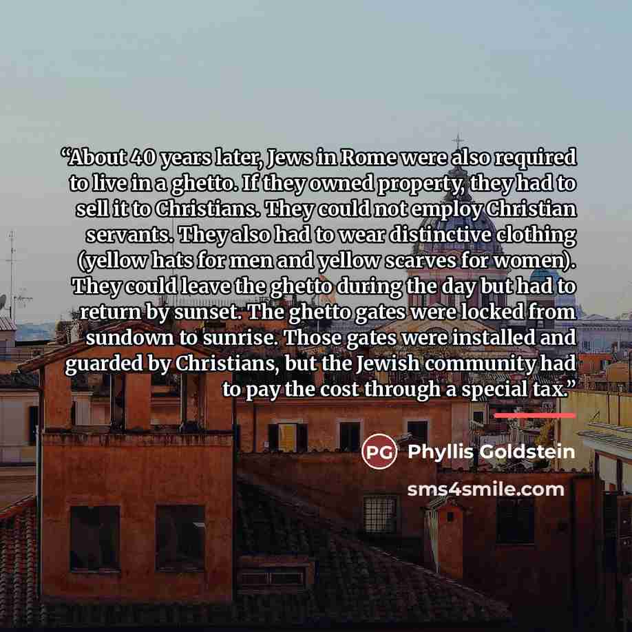 “About 40 years later, Jews in Rome were also required to live in a ghetto. If they owned property, they had to sell it to Christians. They could not employ Christian servants. They also had to wear distinctive clothing (yellow hats for men and yellow scarves for women). They could leave the ghetto…” quote by Phyllis Goldstein