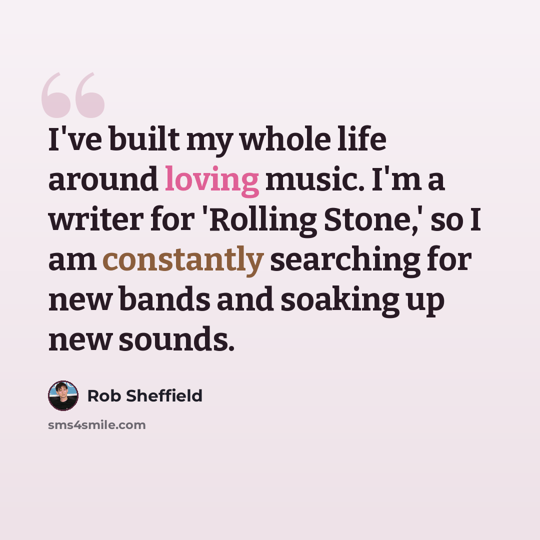 “I've built my whole life around loving music. I'm a writer for 'Rolling Stone,' so I am constantly searching for new bands and soaking up new sounds.” quote by Rob Sheffield