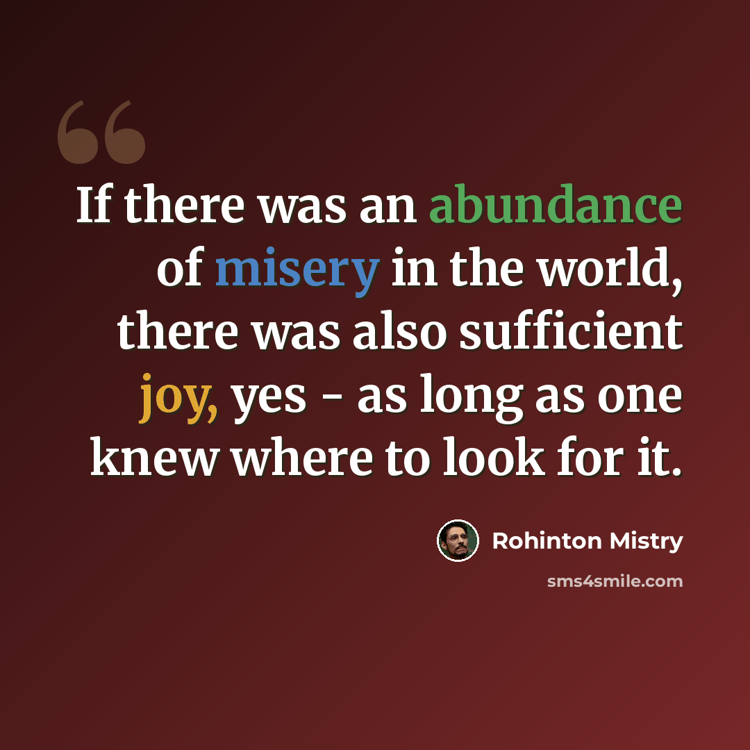 “If there was an abundance of misery in the world, there was also sufficient joy, yes - as long as one knew where to look for it.” quote by Rohinton Mistry