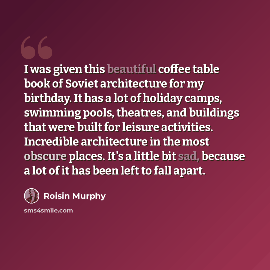 “I was given this beautiful coffee table book of Soviet architecture for my birthday. It has a lot of holiday camps, swimming pools, theatres, and buildings that were built for leisure activities. Incredible architecture in the most obscure places. It's a little bit sad, because a lot of it has…” quote by Roisin Murphy