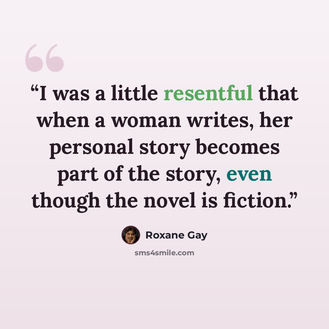“I was a little resentful that when a woman writes, her personal story becomes part of the story, even though the novel is fiction.” quote by Roxane Gay