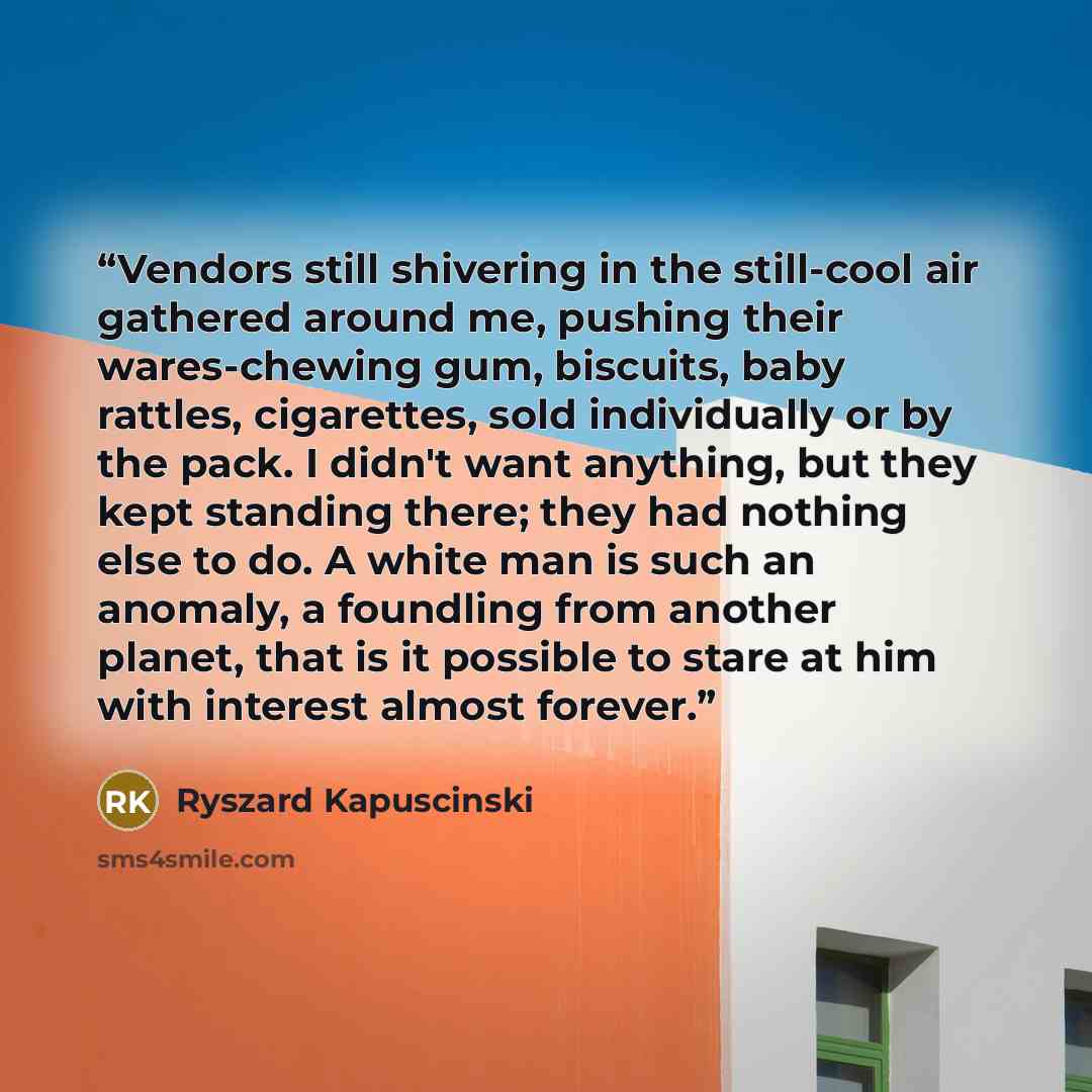 “Vendors still shivering in the still-cool air gathered around me, pushing their wares-chewing gum, biscuits, baby rattles, cigarettes, sold individually or by the pack. I didn't want anything, but they kept standing there; they had nothing else to do. A white man is such an anomaly, a foundling…” quote by Ryszard Kapuściński