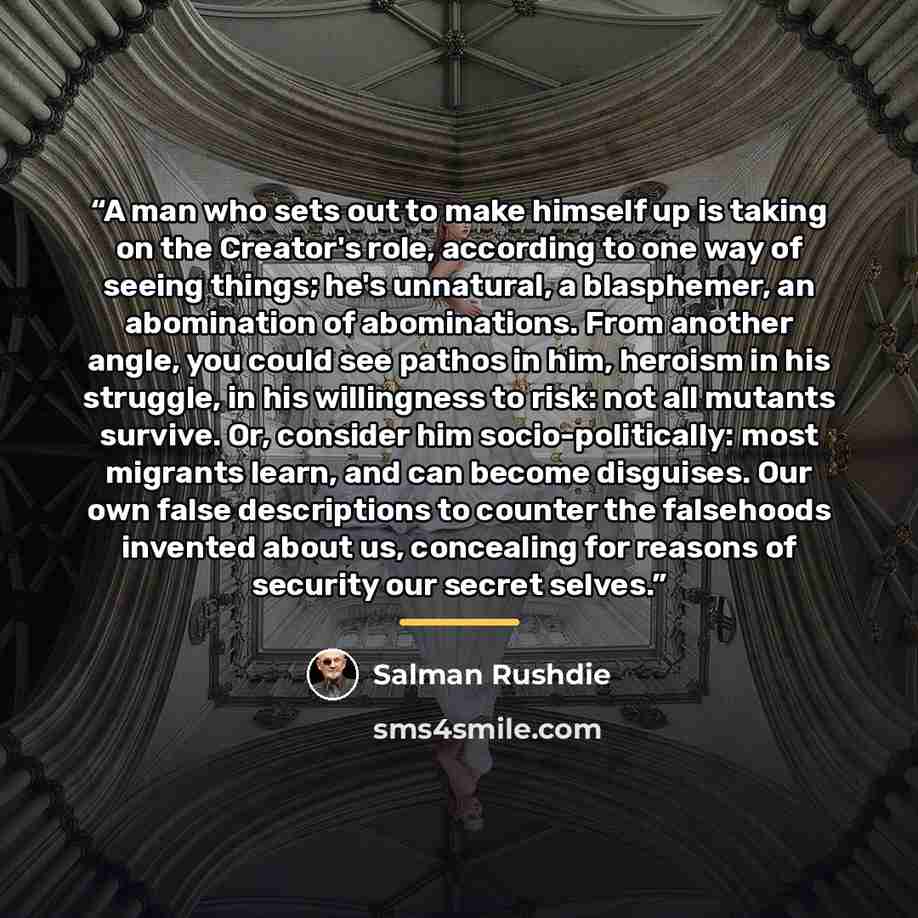 “A man who sets out to make himself up is taking on the Creator's role, according to one way of seeing things; he's unnatural, a blasphemer, an abomination of abominations. From another angle, you could see pathos in him, heroism in his struggle, in his willingness to risk: not all mutants survive…” quote by Salman Rushdie