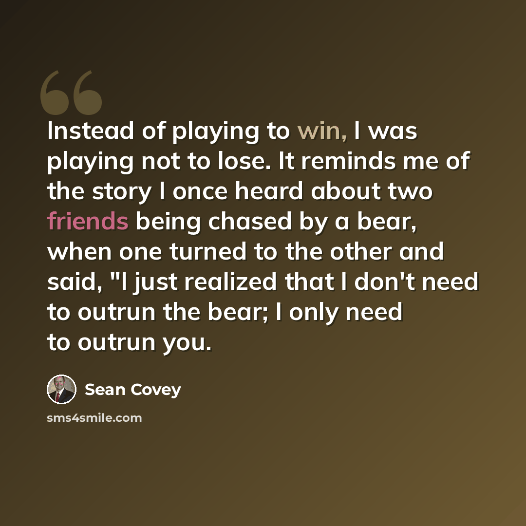 “Instead of playing to win, I was playing not to lose. It reminds me of the story I once heard about two friends being chased by a bear, when one turned to the other and said, "I just realized that I don't need to outrun the bear; I only need to outrun you.” quote by Sean Covey