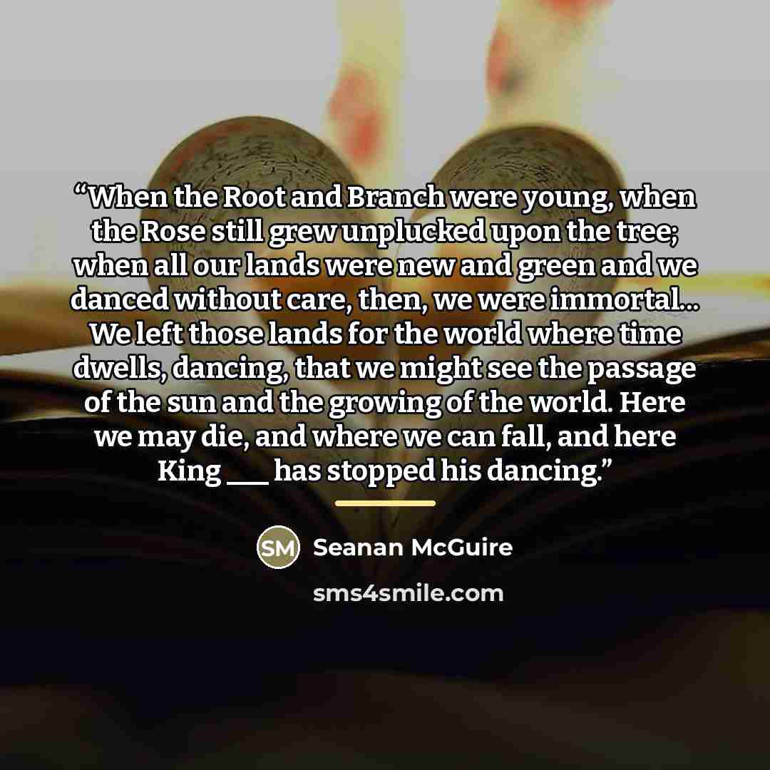 “When the Root and Branch were young, when the Rose still grew unplucked upon the tree; when all our lands were new and green and we danced without care, then, we were immortal... We left those lands for the world where time dwells, dancing, that we might see the passage of the sun and the growing…” quote by Seanan McGuire