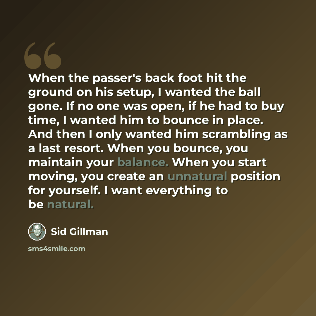 “When the passer's back foot hit the ground on his setup, I wanted the ball gone. If no one was open, if he had to buy time, I wanted him to bounce in place. And then I only wanted him scrambling as a last resort. When you bounce, you maintain your balance. When you start moving, you create an…” quote by Sid Gillman