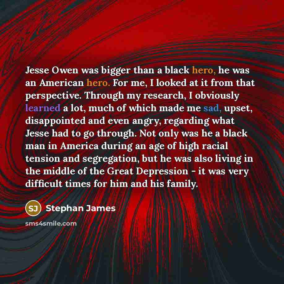 “Jesse Owen was bigger than a black hero, he was an American hero. For me, I looked at it from that perspective. Through my research, I obviously learned a lot, much of which made me sad, upset, disappointed and even angry, regarding what Jesse had to go through. Not only was he a black man in…” quote by Stephan James