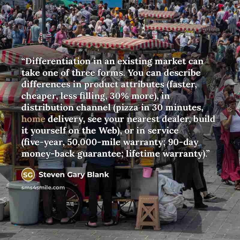 “Differentiation in an existing market can take one of three forms. You can describe differences in product attributes (faster, cheaper, less filling, 30% more), in distribution channel (pizza in 30 minutes, home delivery, see your nearest dealer, build it yourself on the Web), or in service…” quote by Steven Gary Blank