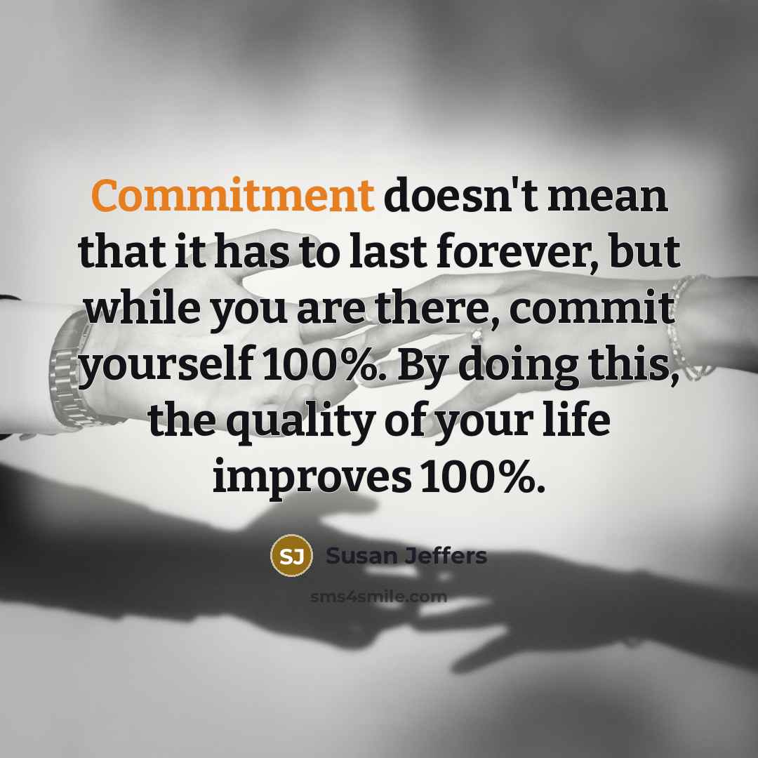 “Commitment doesn't mean that it has to last forever, but while you are there, commit yourself 100%. By doing this, the quality of your life improves 100%.” quote by Susan Jeffers