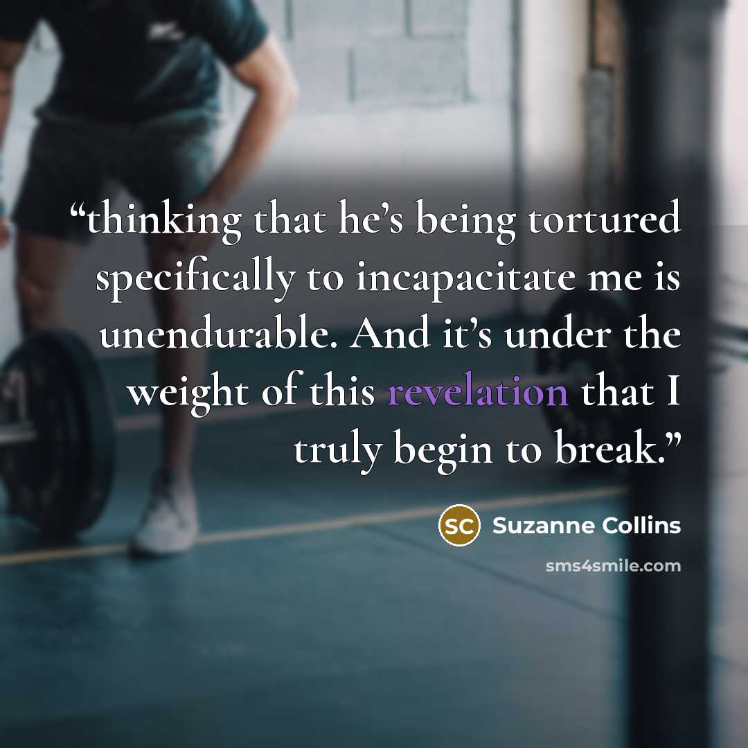 “thinking that he’s being tortured specifically to incapacitate me is unendurable. And it’s under the weight of this revelation that I truly begin to break.” quote by Suzanne Collins