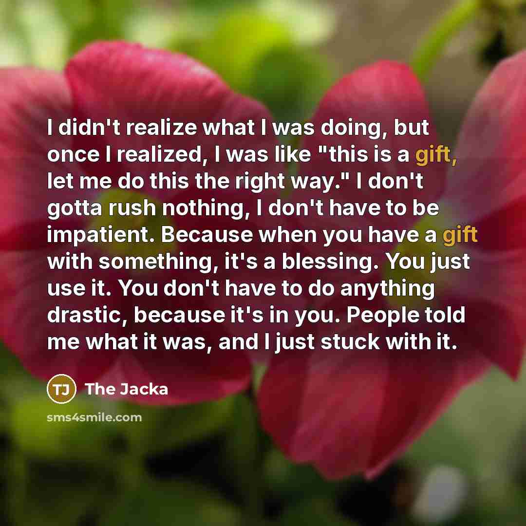 “I didn't realize what I was doing, but once I realized, I was like "this is a gift, let me do this the right way." I don't gotta rush nothing, I don't have to be impatient. Because when you have a gift with something, it's a blessing. You just use it. You don't have to do anything drastic, because…” quote by The Jacka