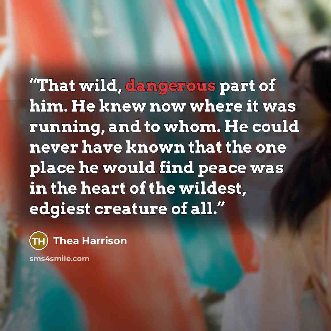 “That wild, dangerous part of him. He knew now where it was running, and to whom. He could never have known that the one place he would find peace was in the heart of the wildest, edgiest creature of all.” quote by Thea Harrison