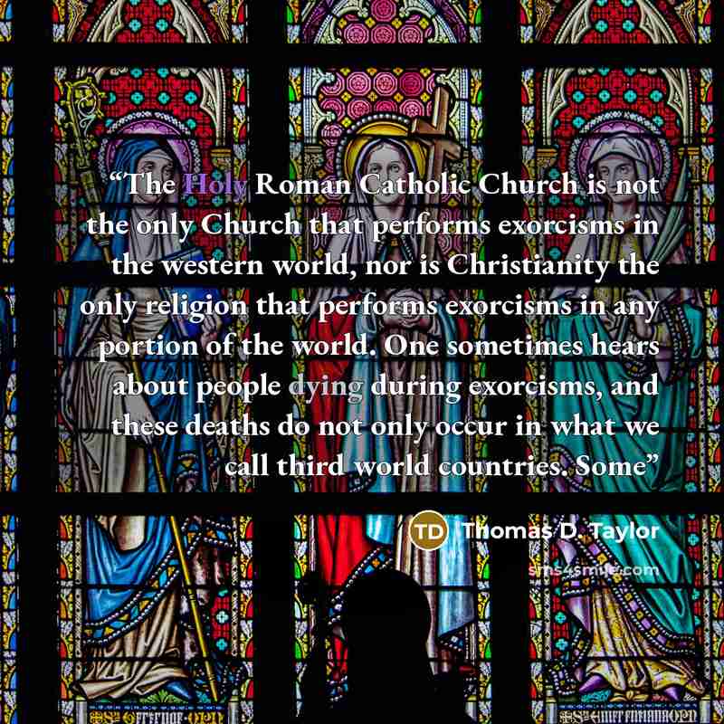 “The Holy Roman Catholic Church is not the only Church that performs exorcisms in the western world, nor is Christianity the only religion that performs exorcisms in any portion of the world. One sometimes hears about people dying during exorcisms, and these deaths do not only occur in what we call…” quote by Thomas D. Taylor