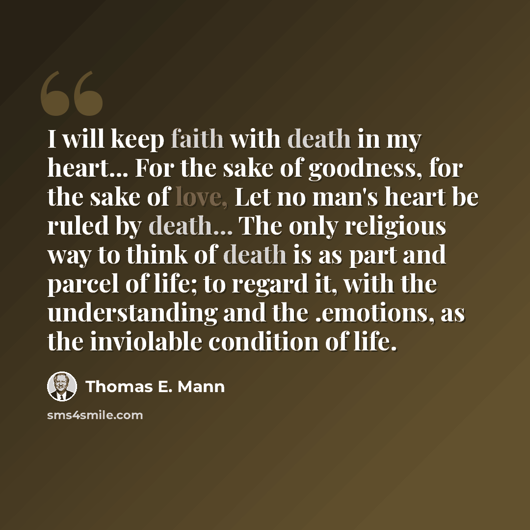 “I will keep faith with death in my heart... For the sake of goodness, for the sake of love, Let no man's heart be ruled by death... The only religious way to think of death is as part and parcel of life; to regard it, with the understanding and the .emotions, as the inviolable condition of life.” quote by Thomas E. Mann