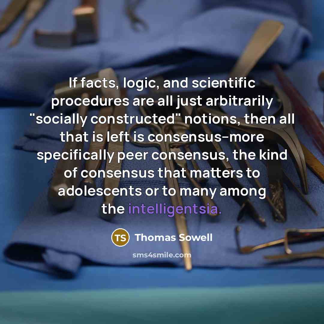 “If facts, logic, and scientific procedures are all just arbitrarily "socially constructed" notions, then all that is left is consensus--more specifically peer consensus, the kind of consensus that matters to adolescents or to many among the intelligentsia.” quote by Thomas Sowell
