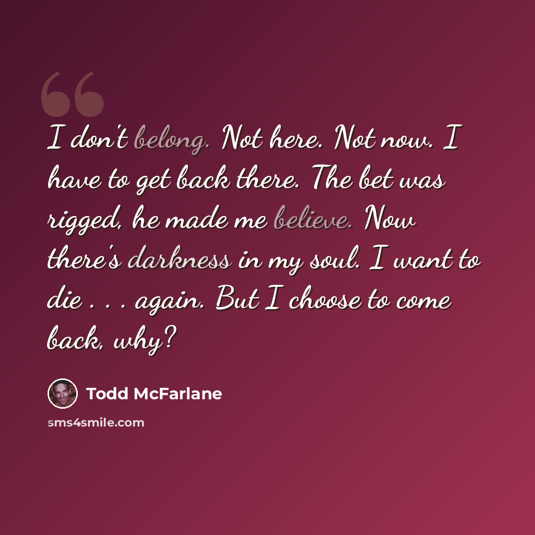 “I don't belong. Not here. Not now. I have to get back there. The bet was rigged, he made me believe. Now there's darkness in my soul. I want to die . . . again. But I choose to come back, why?” quote by Todd McFarlane