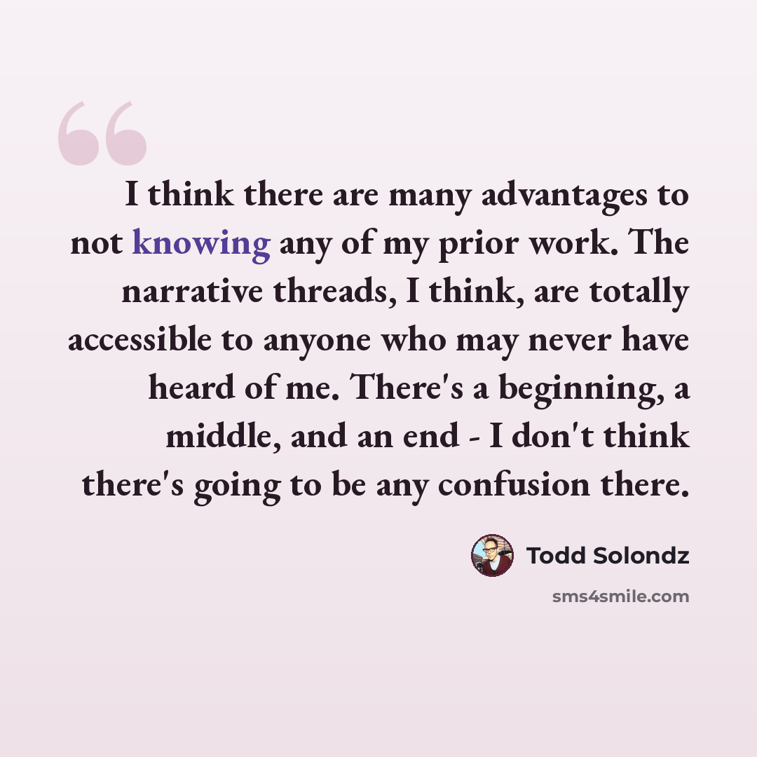 “I think there are many advantages to not knowing any of my prior work. The narrative threads, I think, are totally accessible to anyone who may never have heard of me. There's a beginning, a middle, and an end - I don't think there's going to be any confusion there.” quote by Todd Solondz