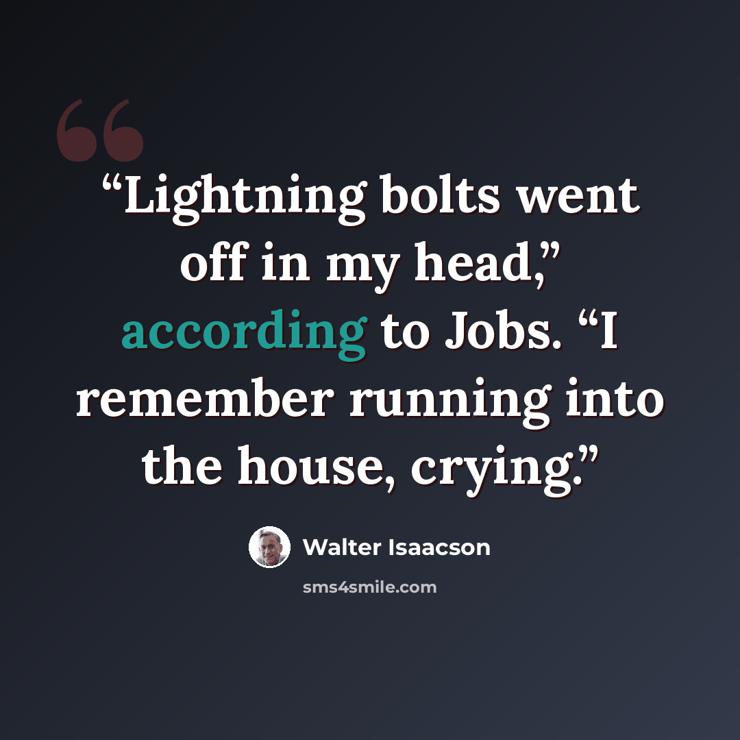 “Lightning bolts went off in my head,” according to Jobs. “I remember running into the house, crying.” quote by Walter Isaacson