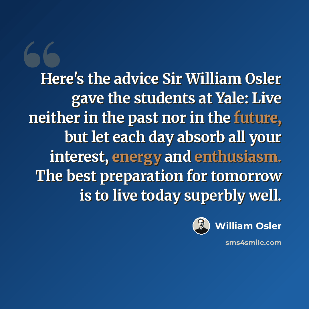 “Here's the advice Sir William Osler gave the students at Yale: Live neither in the past nor in the future, but let each day absorb all your interest, energy and enthusiasm. The best preparation for tomorrow is to live today superbly well.” quote by William Osler