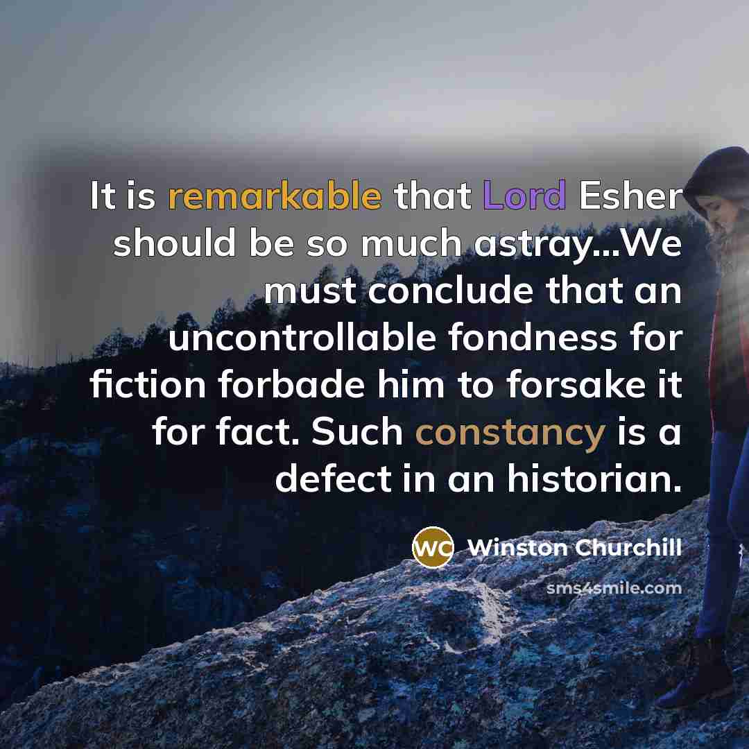 “It is remarkable that Lord Esher should be so much astray...We must conclude that an uncontrollable fondness for fiction forbade him to forsake it for fact. Such constancy is a defect in an historian.” quote by Winston Churchill