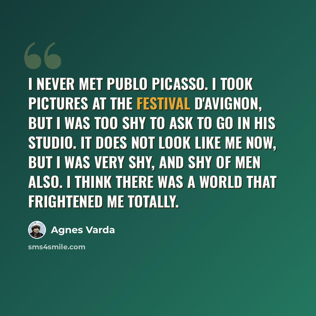 “I never met Publo Picasso. I took pictures at the Festival d'Avignon, but I was too shy to ask to go in his studio. It does not look like me now, but I was very shy, and shy of men also. I think there was a world that frightened me totally.” quote by Agnes Varda