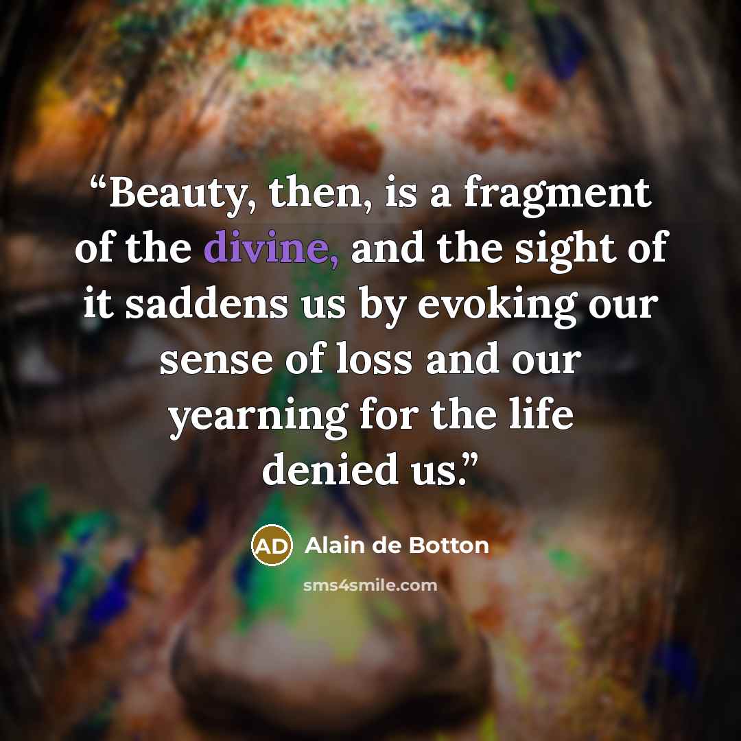 “Beauty, then, is a fragment of the divine, and the sight of it saddens us by evoking our sense of loss and our yearning for the life denied us.” quote by Alain de Botton