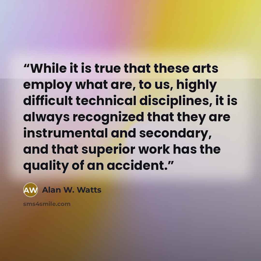 “While it is true that these arts employ what are, to us, highly difficult technical disciplines, it is always recognized that they are instrumental and secondary, and that superior work has the quality of an accident.” quote by Alan W. Watts