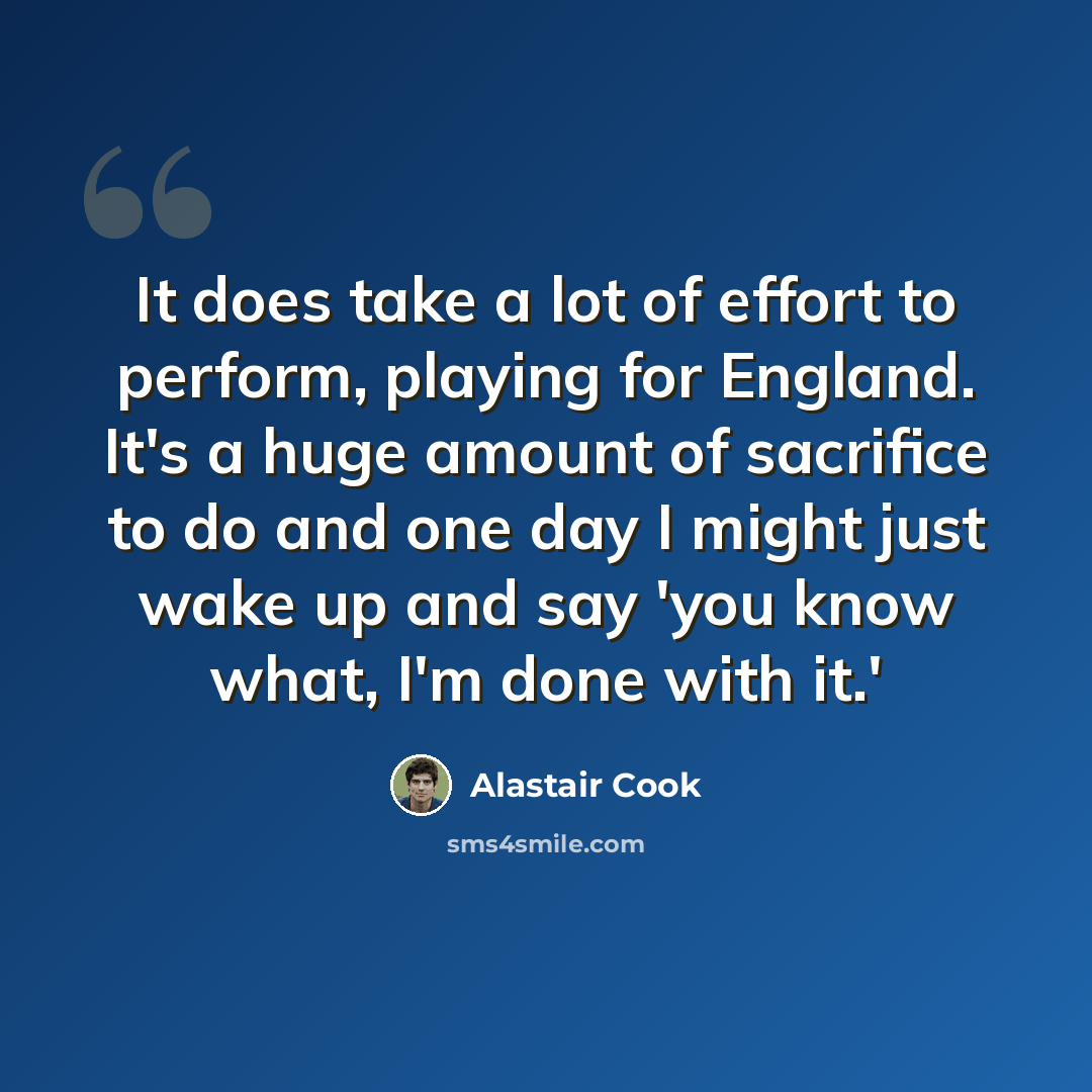“It does take a lot of effort to perform, playing for England. It's a huge amount of sacrifice to do and one day I might just wake up and say 'you know what, I'm done with it.'” quote by Alastair Cook