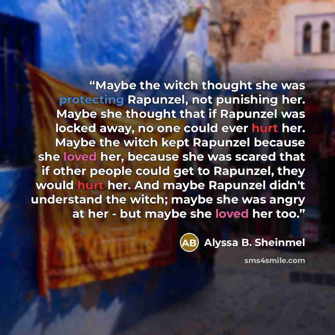 “Maybe the witch thought she was protecting Rapunzel, not punishing her. Maybe she thought that if Rapunzel was locked away, no one could ever hurt her. Maybe the witch kept Rapunzel because she loved her, because she was scared that if other people could get to Rapunzel, they would hurt her. And…” quote by Alyssa B. Sheinmel