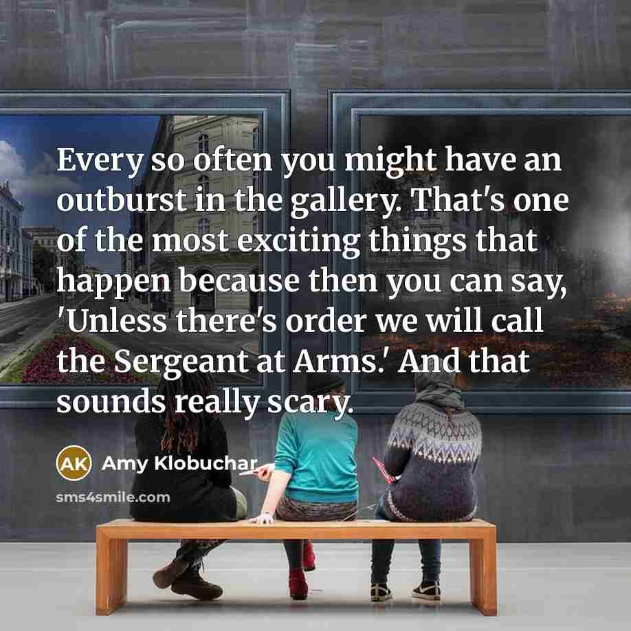 “Every so often you might have an outburst in the gallery. That's one of the most exciting things that happen because then you can say, 'Unless there's order we will call the Sergeant at Arms.' And that sounds really scary.” quote by Amy Klobuchar