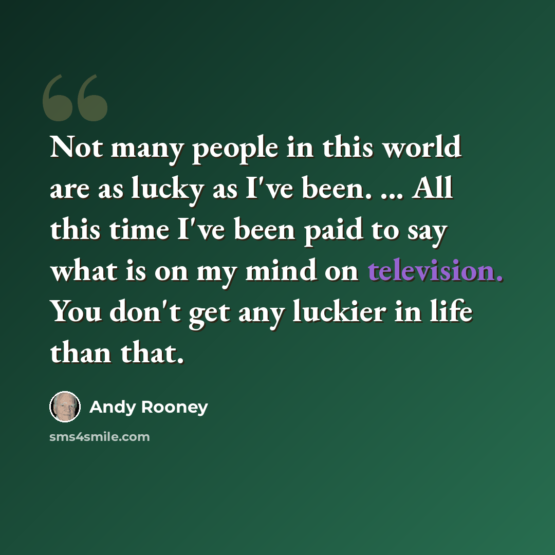 “Not many people in this world are as lucky as I've been. ... All this time I've been paid to say what is on my mind on television. You don't get any luckier in life than that.” quote by Andy Rooney
