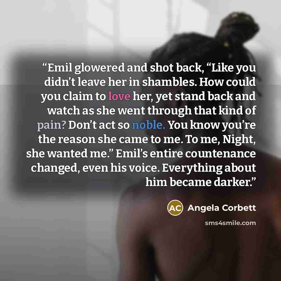 “Emil glowered and shot back, “Like you didn’t leave her in shambles. How could you claim to love her, yet stand back and watch as she went through that kind of pain? Don’t act so noble. You know you’re the reason she came to me. To me, Night, she wanted me.” Emil’s entire countenance changed, even…” quote by Angela Corbett