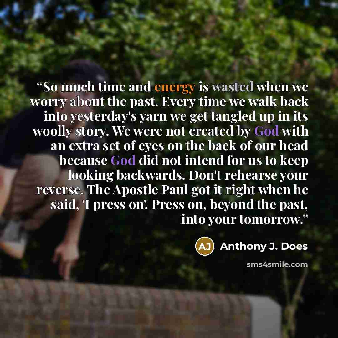 “So much time and energy is wasted when we worry about the past. Every time we walk back into yesterday's yarn we get tangled up in its woolly story. We were not created by God with an extra set of eyes on the back of our head because God did not intend for us to keep looking backwards. Don't…” quote by Anthony J. Does