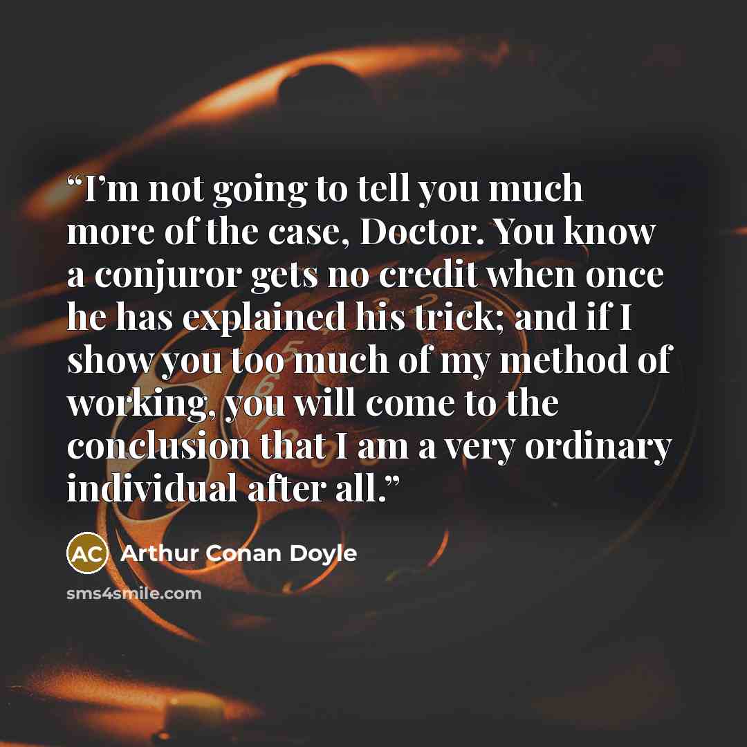 “I’m not going to tell you much more of the case, Doctor. You know a conjuror gets no credit when once he has explained his trick; and if I show you too much of my method of working, you will come to the conclusion that I am a very ordinary individual after all.” quote by Arthur Conan Doyle