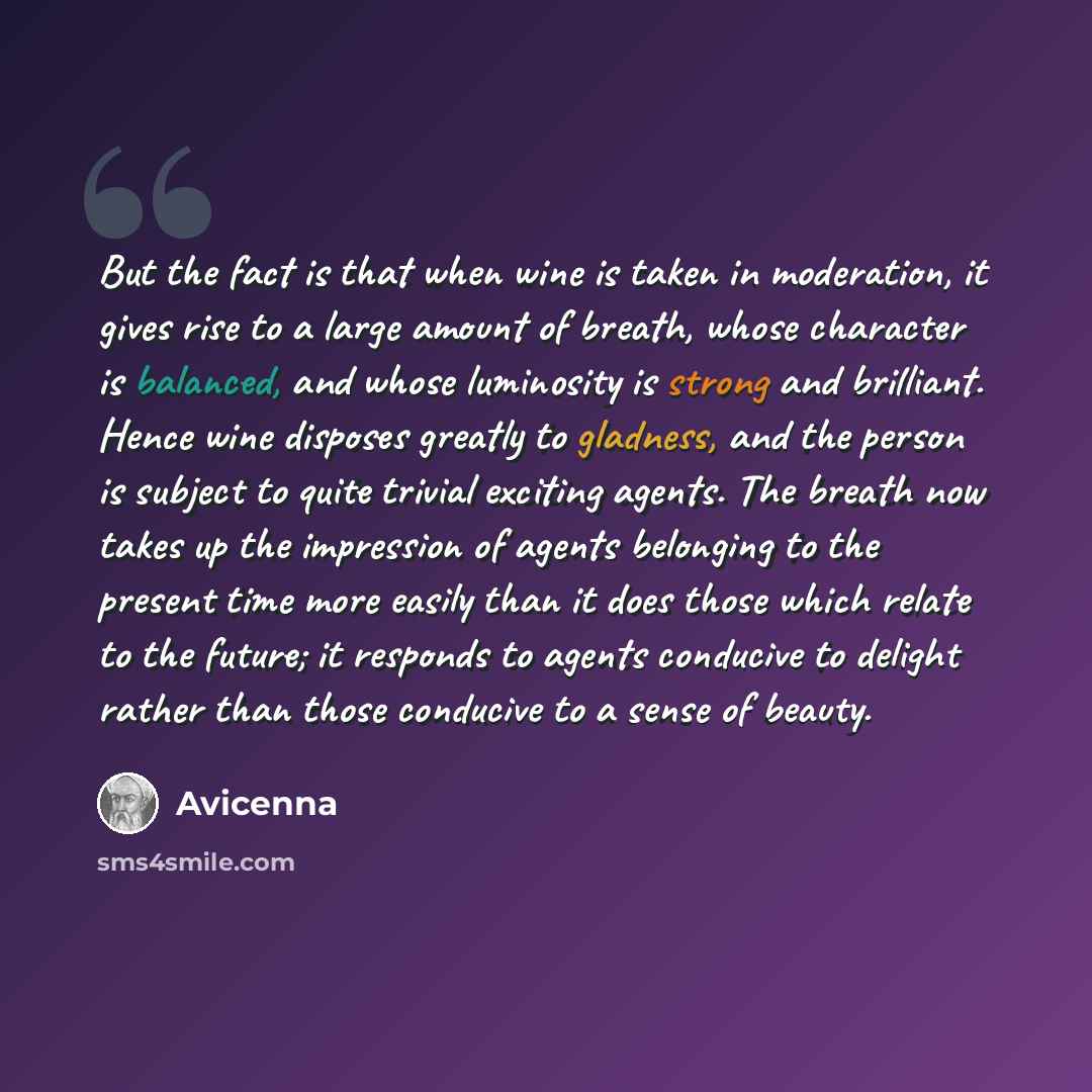 “But the fact is that when wine is taken in moderation, it gives rise to a large amount of breath, whose character is balanced, and whose luminosity is strong and brilliant. Hence wine disposes greatly to gladness, and the person is subject to quite trivial exciting agents. The breath now takes up…” quote by Avicenna