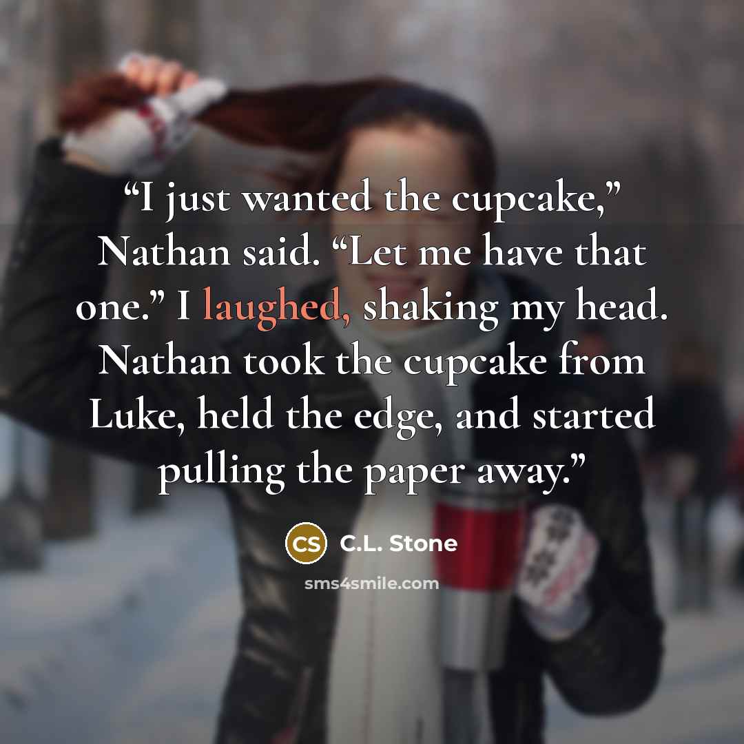 “I just wanted the cupcake,” Nathan said. “Let me have that one.” I laughed, shaking my head. Nathan took the cupcake from Luke, held the edge, and started pulling the paper away.” quote by C.L. Stone