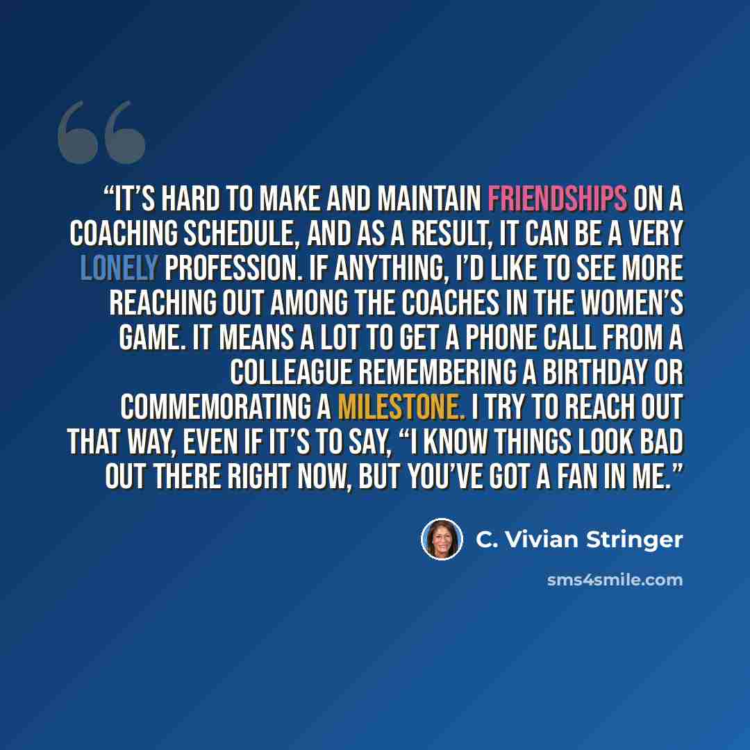 “It’s hard to make and maintain friendships on a coaching schedule, and as a result, it can be a very lonely profession. If anything, I’d like to see more reaching out among the coaches in the women’s game. It means a lot to get a phone call from a colleague remembering a birthday or commemorating…” quote by C. Vivian Stringer