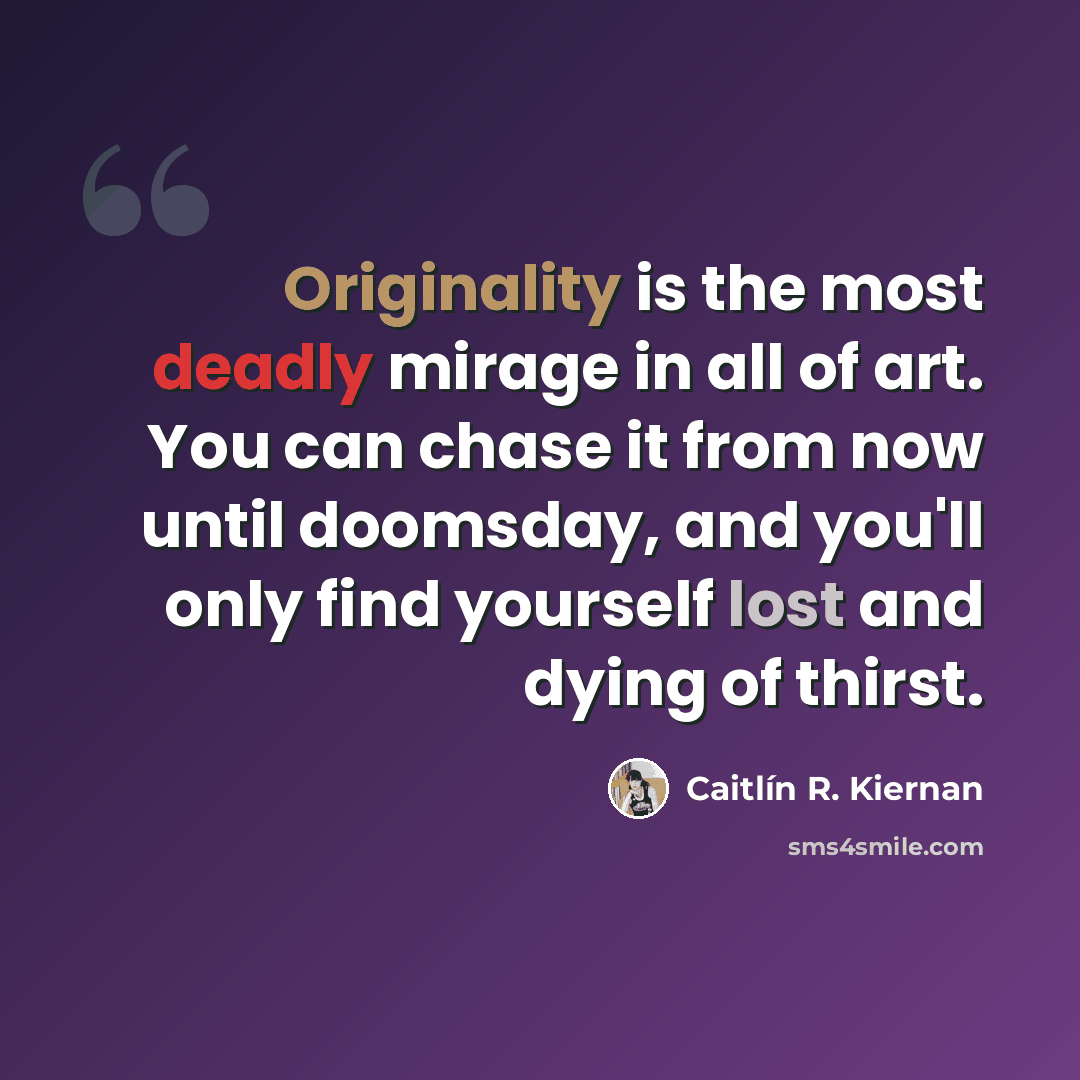 “Originality is the most deadly mirage in all of art. You can chase it from now until doomsday, and you'll only find yourself lost and dying of thirst.” quote by Caitlín R. Kiernan