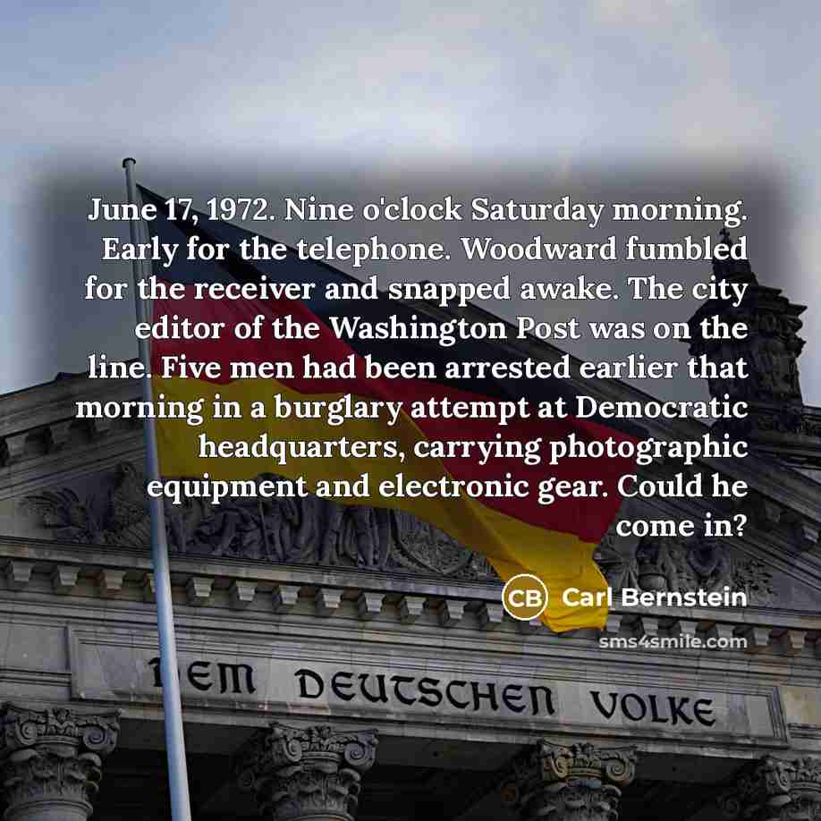 “June 17, 1972. Nine o'clock Saturday morning. Early for the telephone. Woodward fumbled for the receiver and snapped awake. The city editor of the Washington Post was on the line. Five men had been arrested earlier that morning in a burglary attempt at Democratic headquarters, carrying…” quote by Carl Bernstein