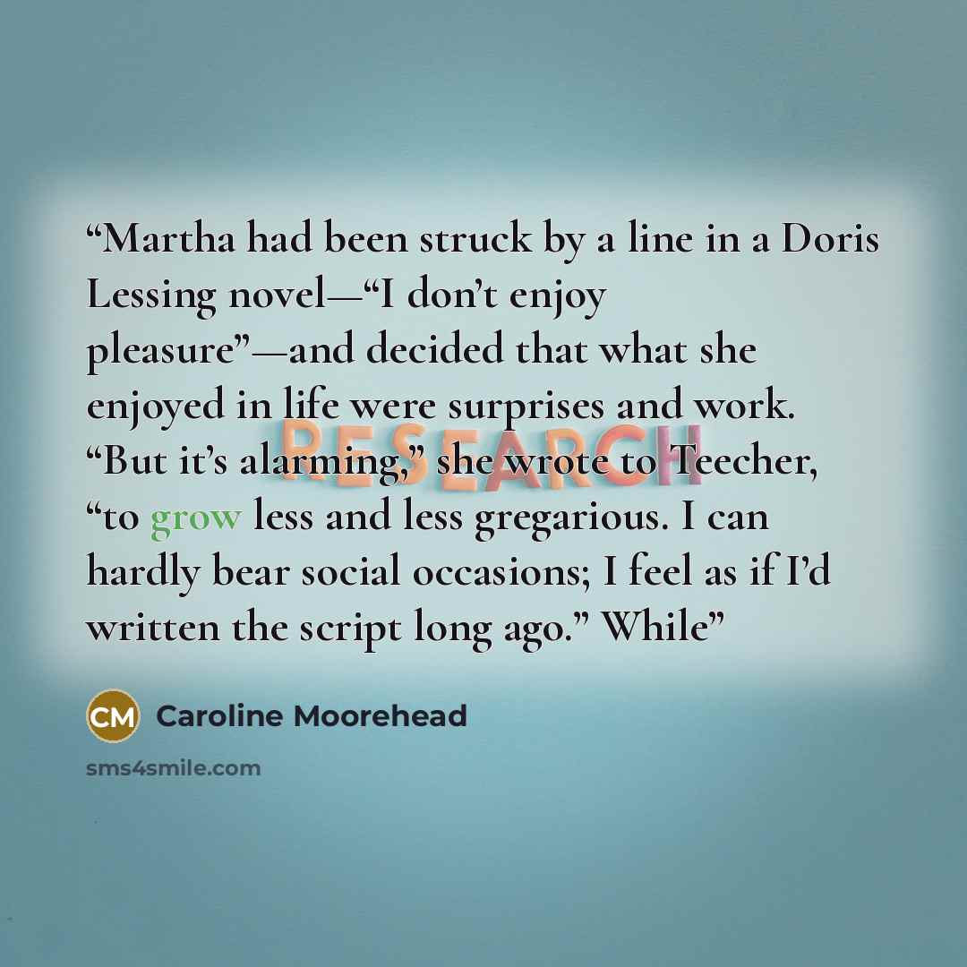 “Martha had been struck by a line in a Doris Lessing novel—“I don’t enjoy pleasure”—and decided that what she enjoyed in life were surprises and work. “But it’s alarming,” she wrote to Teecher, “to grow less and less gregarious. I can hardly bear social occasions; I feel as if I’d written the…” quote by Caroline Moorehead