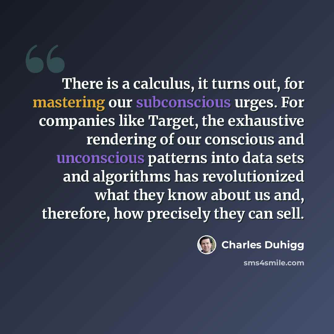 “There is a calculus, it turns out, for mastering our subconscious urges. For companies like Target, the exhaustive rendering of our conscious and unconscious patterns into data sets and algorithms has revolutionized what they know about us and, therefore, how precisely they can sell.” quote by Charles Duhigg