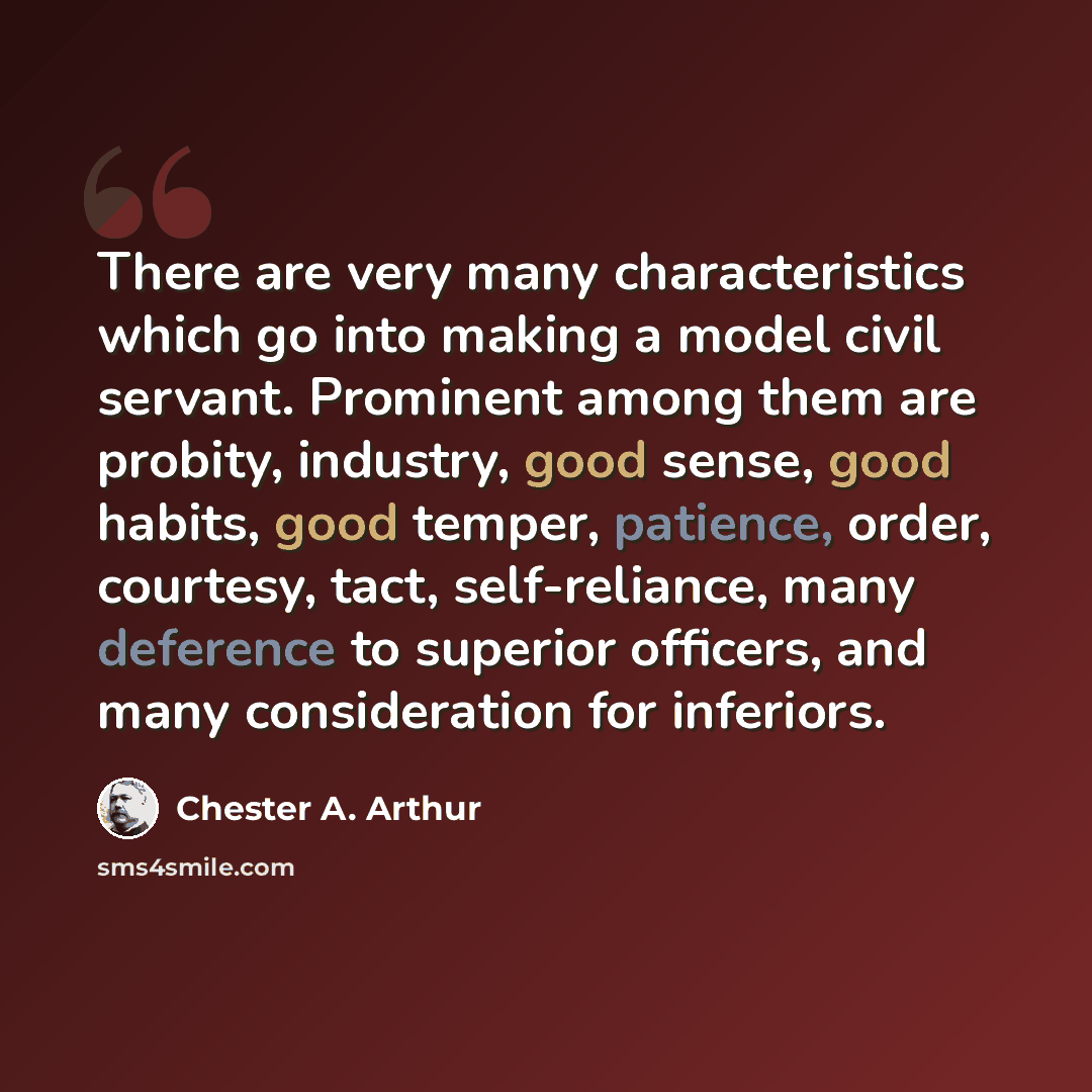 “There are very many characteristics which go into making a model civil servant. Prominent among them are probity, industry, good sense, good habits, good temper, patience, order, courtesy, tact, self-reliance, many deference to superior officers, and many consideration for inferiors.” quote by Chester A. Arthur