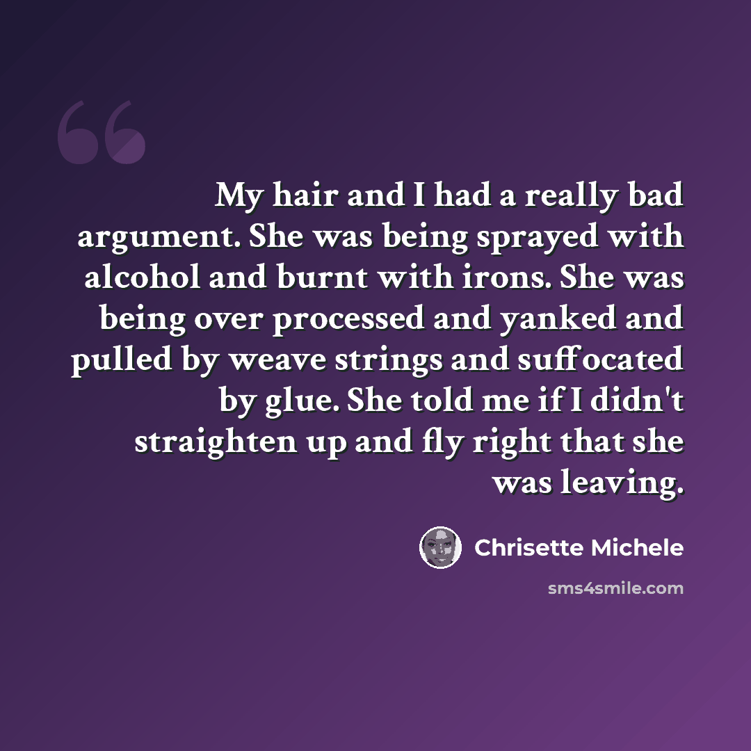 “My hair and I had a really bad argument. She was being sprayed with alcohol and burnt with irons. She was being over processed and yanked and pulled by weave strings and suffocated by glue. She told me if I didn't straighten up and fly right that she was leaving.” quote by Chrisette Michele
